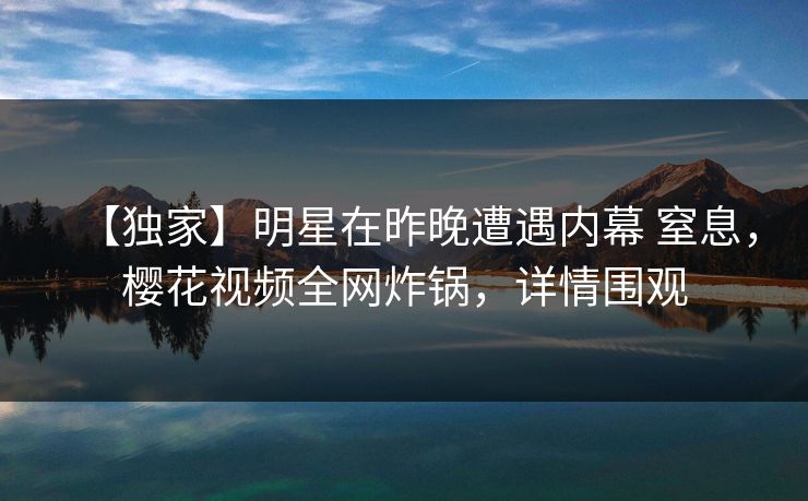 【独家】明星在昨晚遭遇内幕 窒息，樱花视频全网炸锅，详情围观