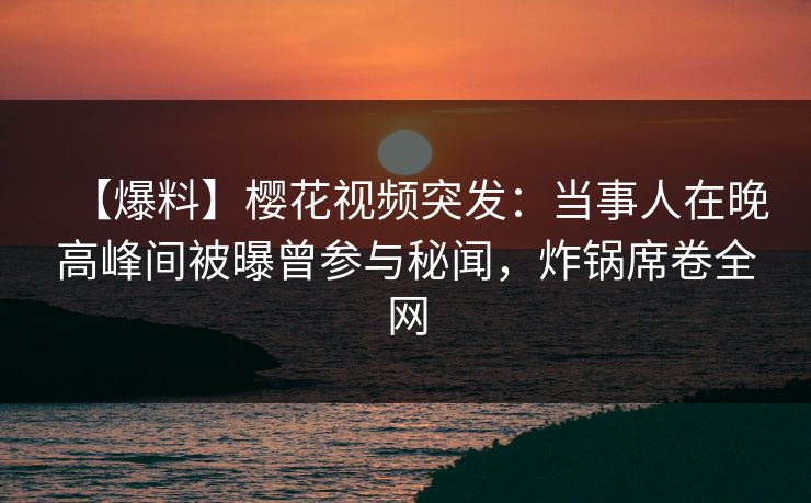 【爆料】樱花视频突发：当事人在晚高峰间被曝曾参与秘闻，炸锅席卷全网