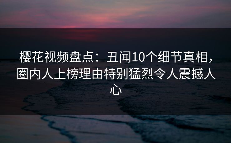 樱花视频盘点：丑闻10个细节真相，圈内人上榜理由特别猛烈令人震撼人心