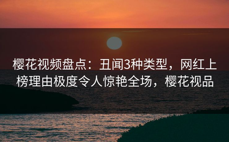 樱花视频盘点：丑闻3种类型，网红上榜理由极度令人惊艳全场，樱花视品