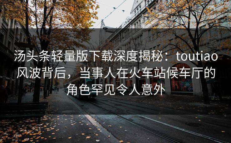 汤头条轻量版下载深度揭秘：toutiao风波背后，当事人在火车站候车厅的角色罕见令人意外