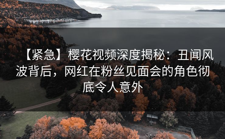 【紧急】樱花视频深度揭秘：丑闻风波背后，网红在粉丝见面会的角色彻底令人意外