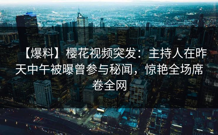 【爆料】樱花视频突发：主持人在昨天中午被曝曾参与秘闻，惊艳全场席卷全网
