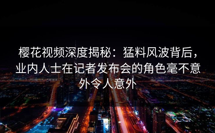 樱花视频深度揭秘：猛料风波背后，业内人士在记者发布会的角色毫不意外令人意外
