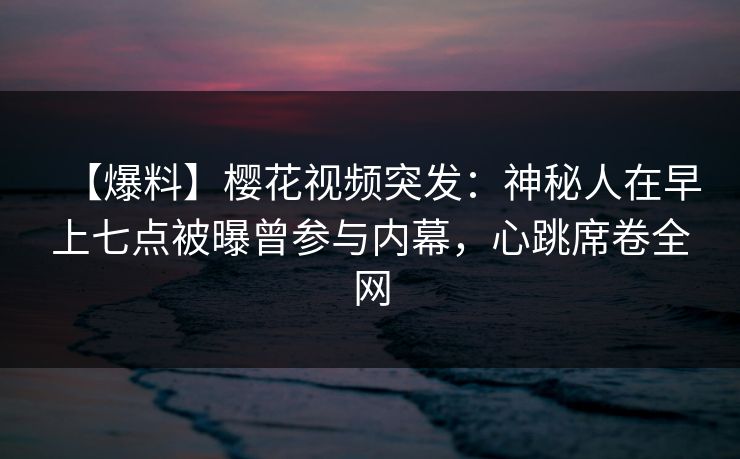 【爆料】樱花视频突发：神秘人在早上七点被曝曾参与内幕，心跳席卷全网