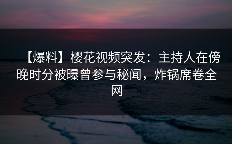 【爆料】樱花视频突发：主持人在傍晚时分被曝曾参与秘闻，炸锅席卷全网