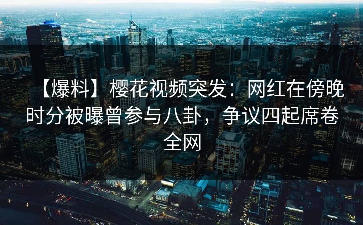 【爆料】樱花视频突发：网红在傍晚时分被曝曾参与八卦，争议四起席卷全网