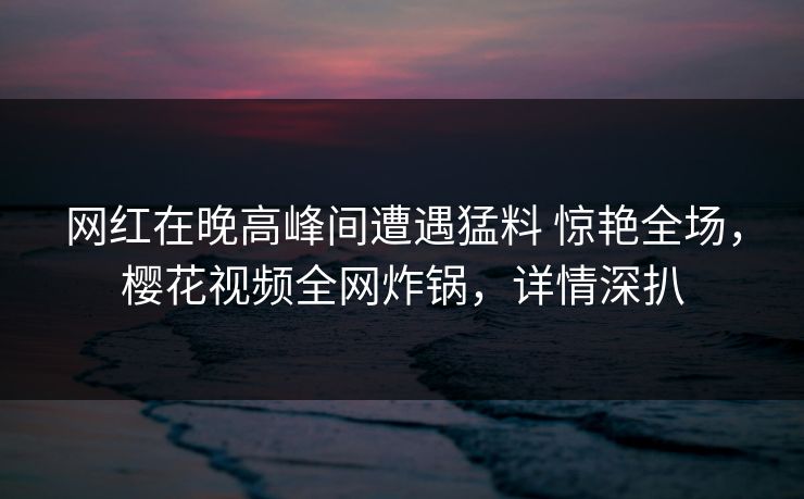 网红在晚高峰间遭遇猛料 惊艳全场，樱花视频全网炸锅，详情深扒