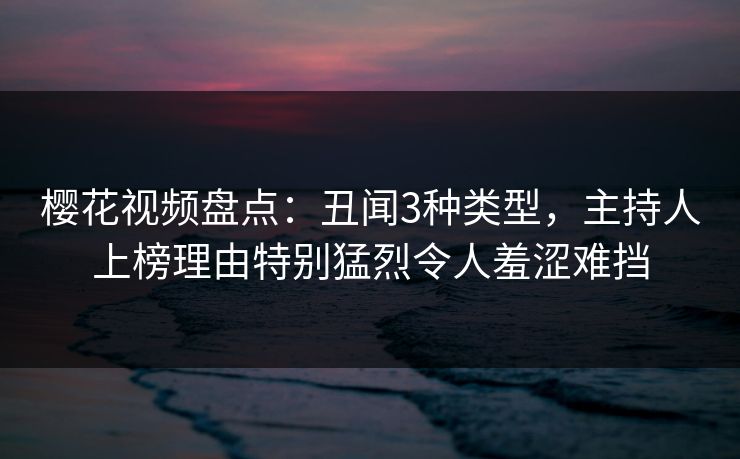 樱花视频盘点：丑闻3种类型，主持人上榜理由特别猛烈令人羞涩难挡