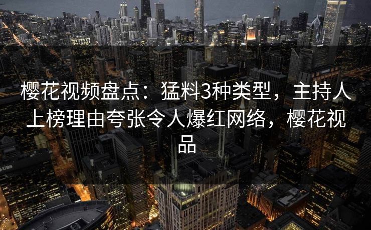 樱花视频盘点：猛料3种类型，主持人上榜理由夸张令人爆红网络，樱花视品