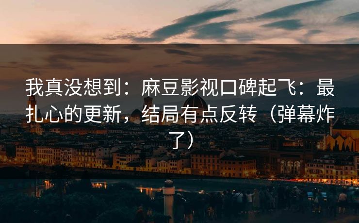 我真没想到：麻豆影视口碑起飞：最扎心的更新，结局有点反转（弹幕炸了）