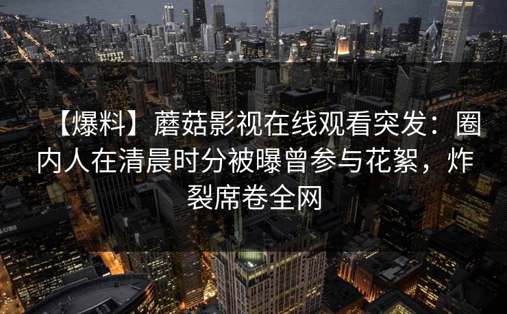 【爆料】蘑菇影视在线观看突发：圈内人在清晨时分被曝曾参与花絮，炸裂席卷全网
