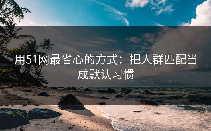 用51网最省心的方式：把人群匹配当成默认习惯